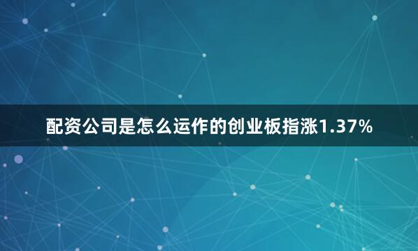 配资公司是怎么运作的创业板指涨1.37%