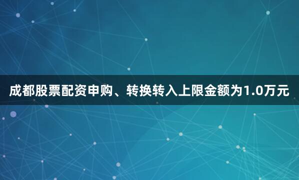 成都股票配资申购、转换转入上限金额为1.0万元