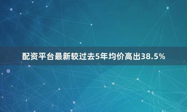 配资平台最新较过去5年均价高出38.5%